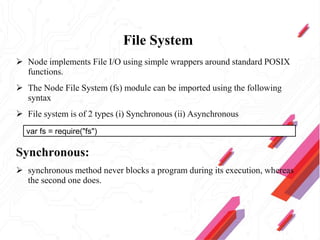 File System
 Node implements File I/O using simple wrappers around standard POSIX
functions.
 The Node File System (fs) module can be imported using the following
syntax
 File system is of 2 types (i) Synchronous (ii) Asynchronous
Synchronous:
 synchronous method never blocks a program during its execution, whereas
the second one does.
var fs = require("fs")
 