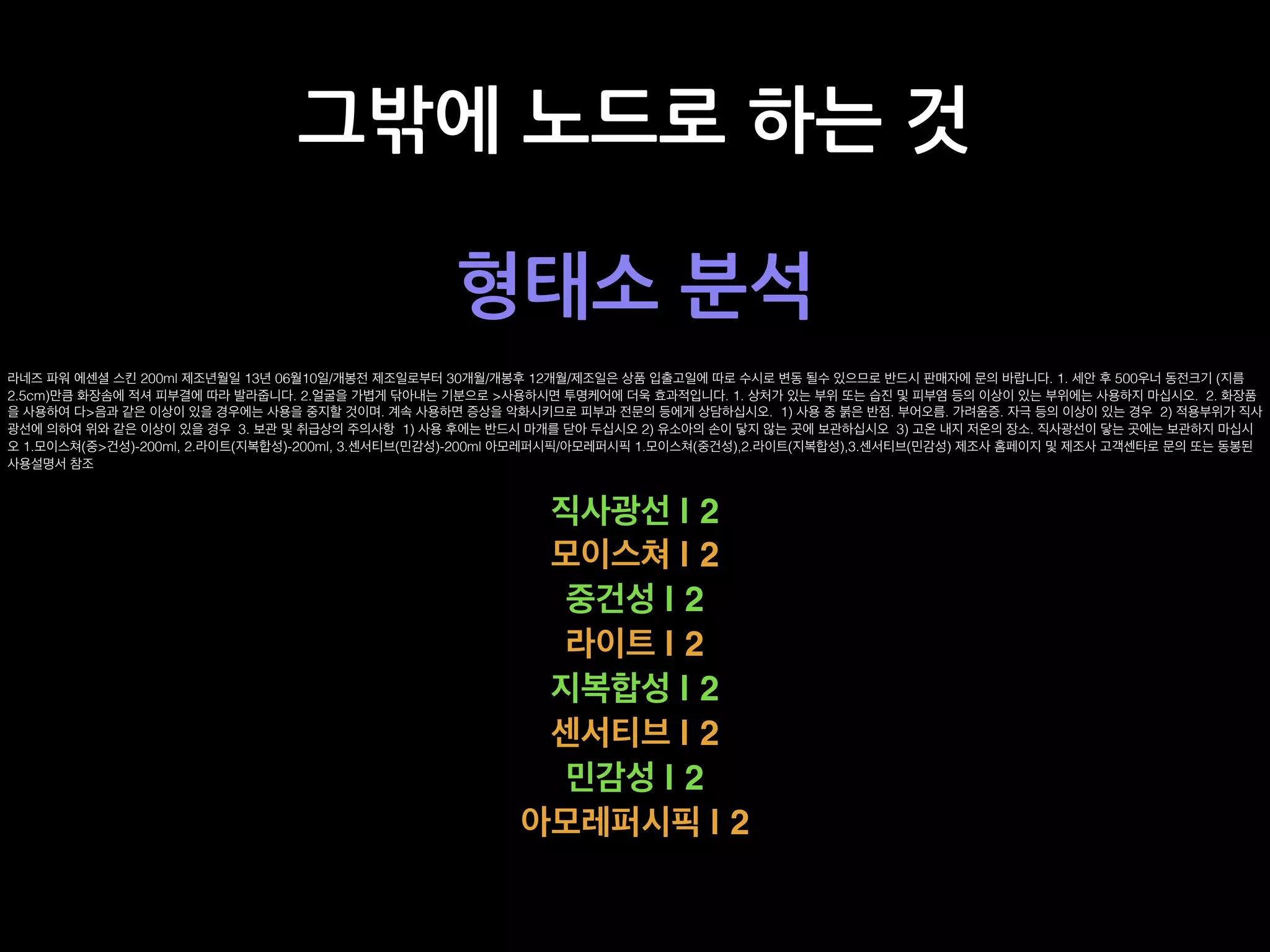 그밖에 노드로 하는 것
형태소 분석
라네즈 파워 에센셜 스킨 200ml 제조년월일 13년 06월10일/개봉전 제조일로부터 30개월/개봉후 12개월/제조일은 상품 입출고일에 따로 수시로 변동 될수 있으므로 반드시 판매자에 문의 바랍니다. 1. 세안 후 500우너 동전크기 (지름
2.5cm)만큼 화장솜에 적셔 피부결에 따라 발라줍니다. 2.얼굴을 가볍게 닦아내는 기분으로 >사용하시면 투명케어에 더욱 효과적입니다. 1. 상처가 있는 부위 또는 습진 및 피부염 등의 이상이 있는 부위에는 사용하지 마십시오. 2. 화장품
을 사용하여 다>음과 같은 이상이 있을 경우에는 사용을 중지할 것이며. 계속 사용하면 증상을 악화시키므로 피부과 전문의 등에게 상담하십시오. 1) 사용 중 붉은 반점. 부어오름. 가려움증. 자극 등의 이상이 있는 경우 2) 적용부위가 직사
광선에 의하여 위와 같은 이상이 있을 경우 3. 보관 및 취급상의 주의사항 1) 사용 후에는 반드시 마개를 닫아 두십시오 2) 유소아의 손이 닿지 않는 곳에 보관하십시오 3) 고온 내지 저온의 장소. 직사광선이 닿는 곳에는 보관하지 마십시
오 1.모이스쳐(중>건성)-200ml, 2.라이트(지복합성)-200ml, 3.센서티브(민감성)-200ml 아모레퍼시픽/아모레퍼시픽 1.모이스쳐(중건성),2.라이트(지복합성),3.센서티브(민감성) 제조사 홈페이지 및 제조사 고객센타로 문의 또는 동봉된
사용설명서 참조
직사광선 | 2
모이스쳐 | 2
중건성 | 2
라이트 | 2
지복합성 | 2
센서티브 | 2
민감성 | 2
아모레퍼시픽 | 2
 