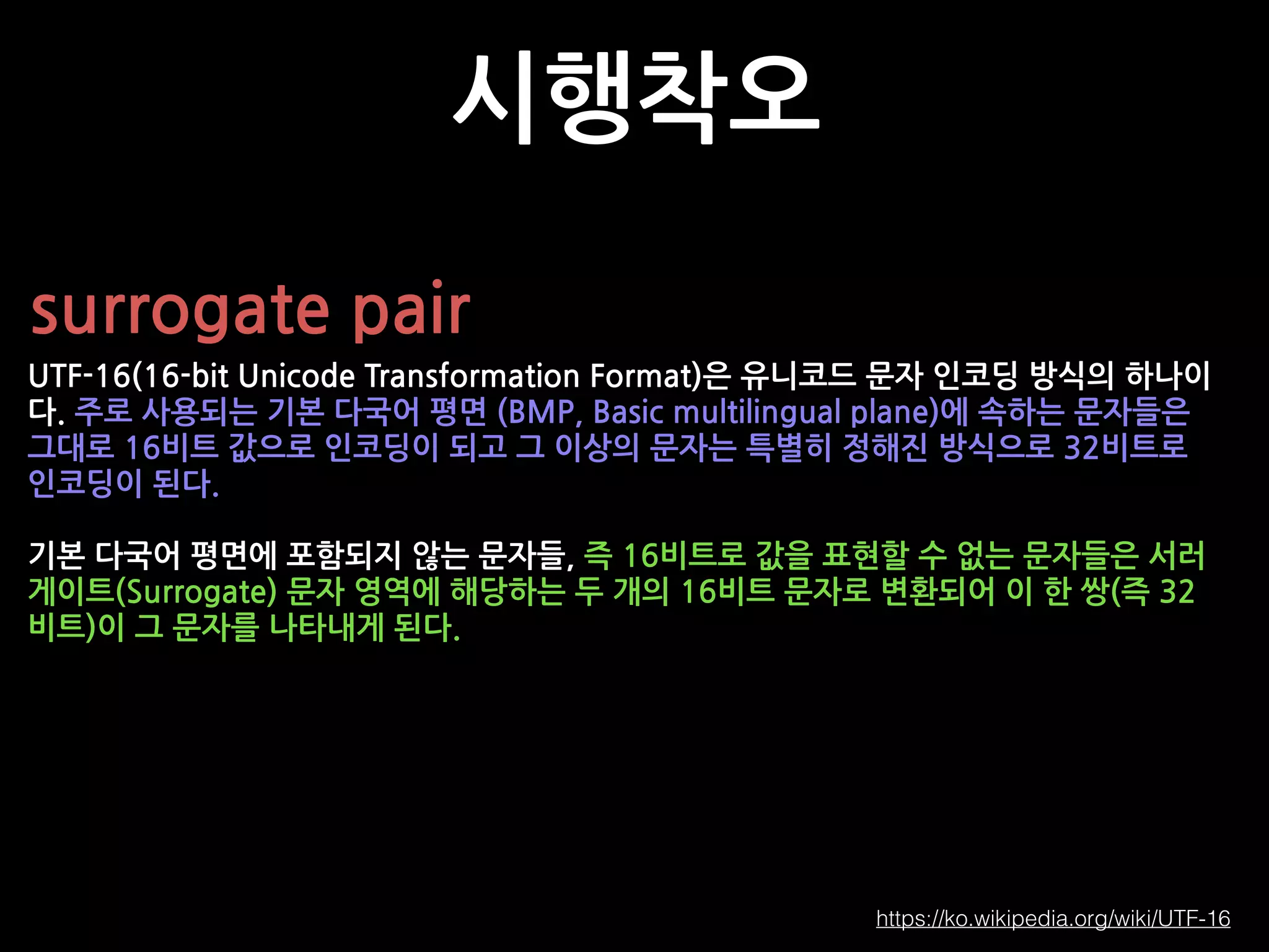 시행착오
surrogate pair
UTF-16(16-bit Unicode Transformation Format)은 유니코드 문자 인코딩 방식의 하나이
다. 주로 사용되는 기본 다국어 평면 (BMP, Basic multilingual plane)에 속하는 문자들은
그대로 16비트 값으로 인코딩이 되고 그 이상의 문자는 특별히 정해진 방식으로 32비트로
인코딩이 된다.
기본 다국어 평면에 포함되지 않는 문자들, 즉 16비트로 값을 표현할 수 없는 문자들은 서러
게이트(Surrogate) 문자 영역에 해당하는 두 개의 16비트 문자로 변환되어 이 한 쌍(즉 32
비트)이 그 문자를 나타내게 된다.
https://ko.wikipedia.org/wiki/UTF-16
 
