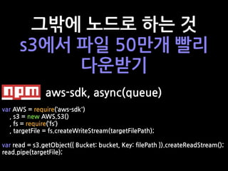 그밖에 노드로 하는 것
s3에서 파일 50만개 빨리
다운받기
aws-sdk, async(queue)
var AWS = require(‘aws-sdk')
, s3 = new AWS.S3()
, fs = require(‘fs’)
, targetFile = fs.createWriteStream(targetFilePath);
var read = s3.getObject({ Bucket: bucket, Key: filePath }).createReadStream();
read.pipe(targetFile);
 