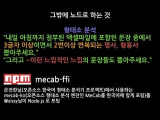 그밖에 노드로 하는 것
형태소 분석
“내일 아침까지 첨부된 엑셀파일에 포함된 문장 중에서
3글자 이상이면서 2번이상 반복되는 명사, 형용사
뽑아주세요.”
“그리고 ~이런 느낌적인 느낌의 문장들도 뽑아주세요.”
mecab-ffi
은전한닢(오픈소스 한국어 형태소 분석기 프로젝트)에서 사용하는
mecab-ko(오픈소스 형태소 분석 엔진인 MeCab를 한국어에 맞게 포팅)를
@xissy님이 Node.js 로 포팅
 