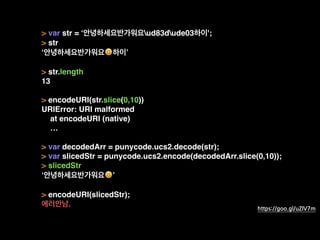 > var str = ‘안녕하세요반가워요ud83dude03하이';
> str
‘안녕하세요반가워요😃하이’
> str.length
13
> encodeURI(str.slice(0,10))
URIError: URI malformed
at encodeURI (native)
…
> var decodedArr = punycode.ucs2.decode(str);
> var slicedStr = punycode.ucs2.encode(decodedArr.slice(0,10));
> slicedStr
‘안녕하세요반가워요😃’
> encodeURI(slicedStr);
에러안남. https://goo.gl/uZIV7m
 