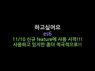 하고싶어요
es6
11/10 신규 feature에 사용 시작!!!
사용하고 있지만 좀더 적극적으로!!
 