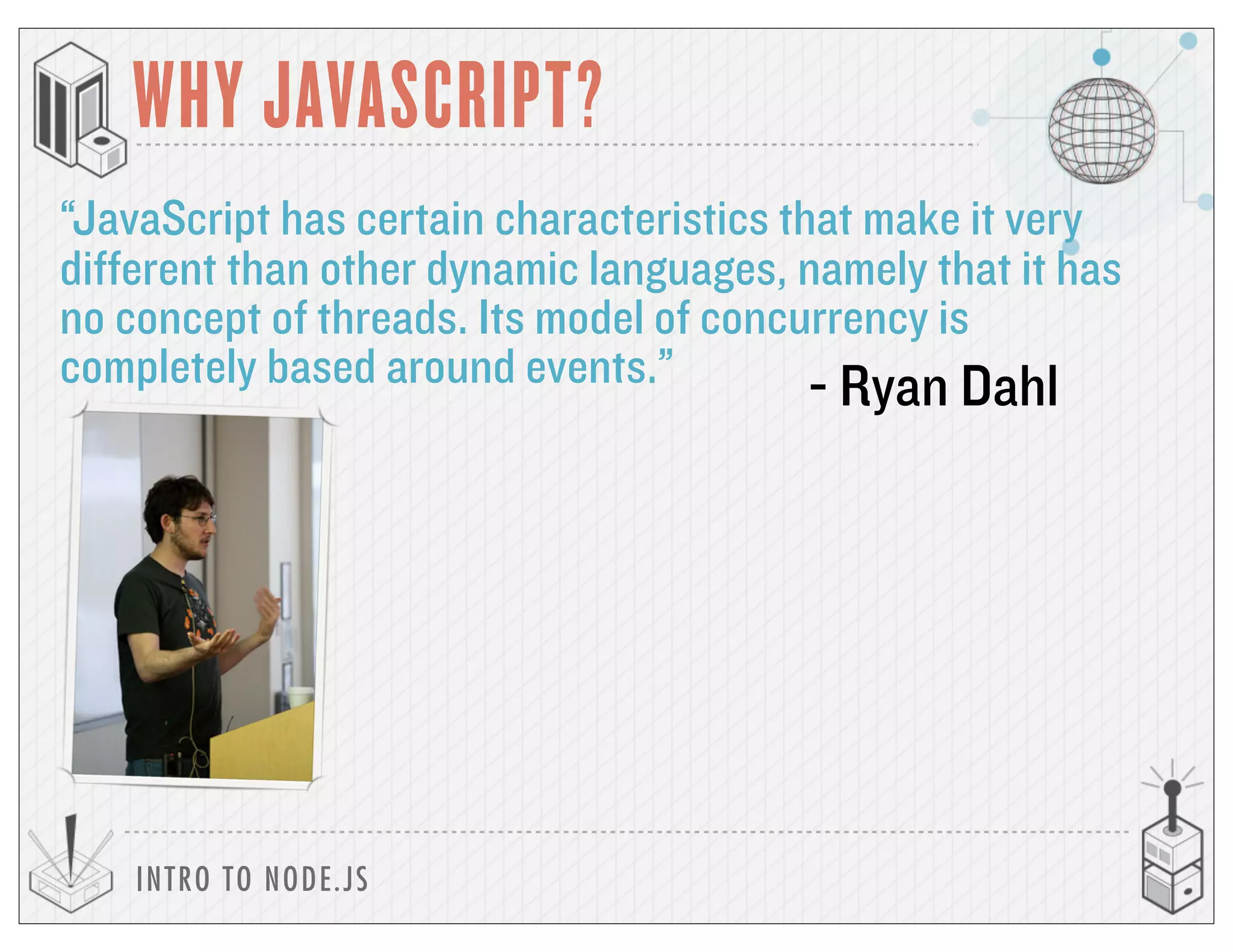 INTRO TO NODE.JS
WHY JAVASCRIPT?
“JavaScript has certain characteristics that make it very
different than other dynamic languages, namely that it has
no concept of threads. Its model of concurrency is
completely based around events.” - Ryan Dahl
 