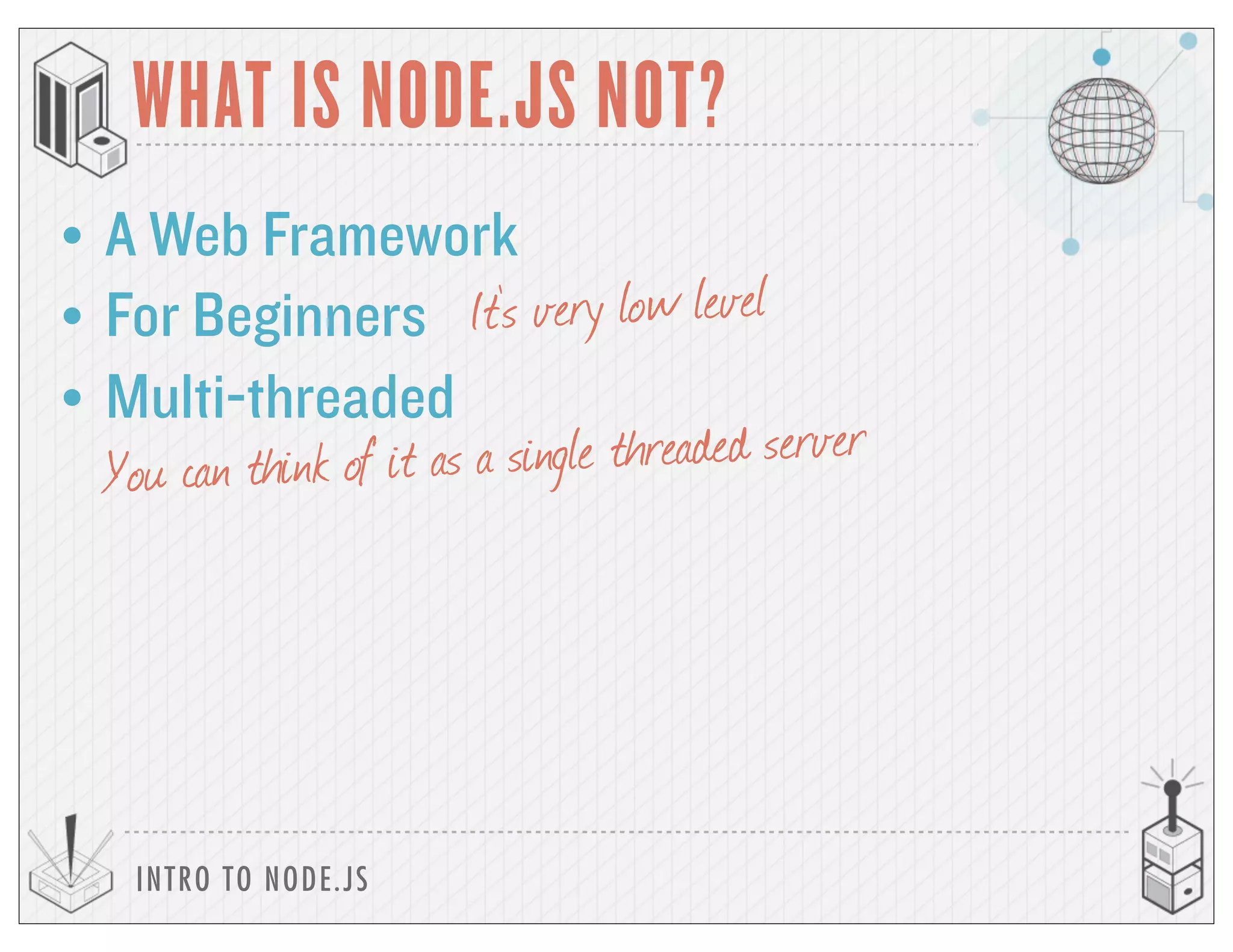 INTRO TO NODE.JS
WHAT IS NODE.JS NOT?
• A Web Framework
• For Beginners It’s very low level
• Multi-threaded
You can think of it as a single threaded server
 