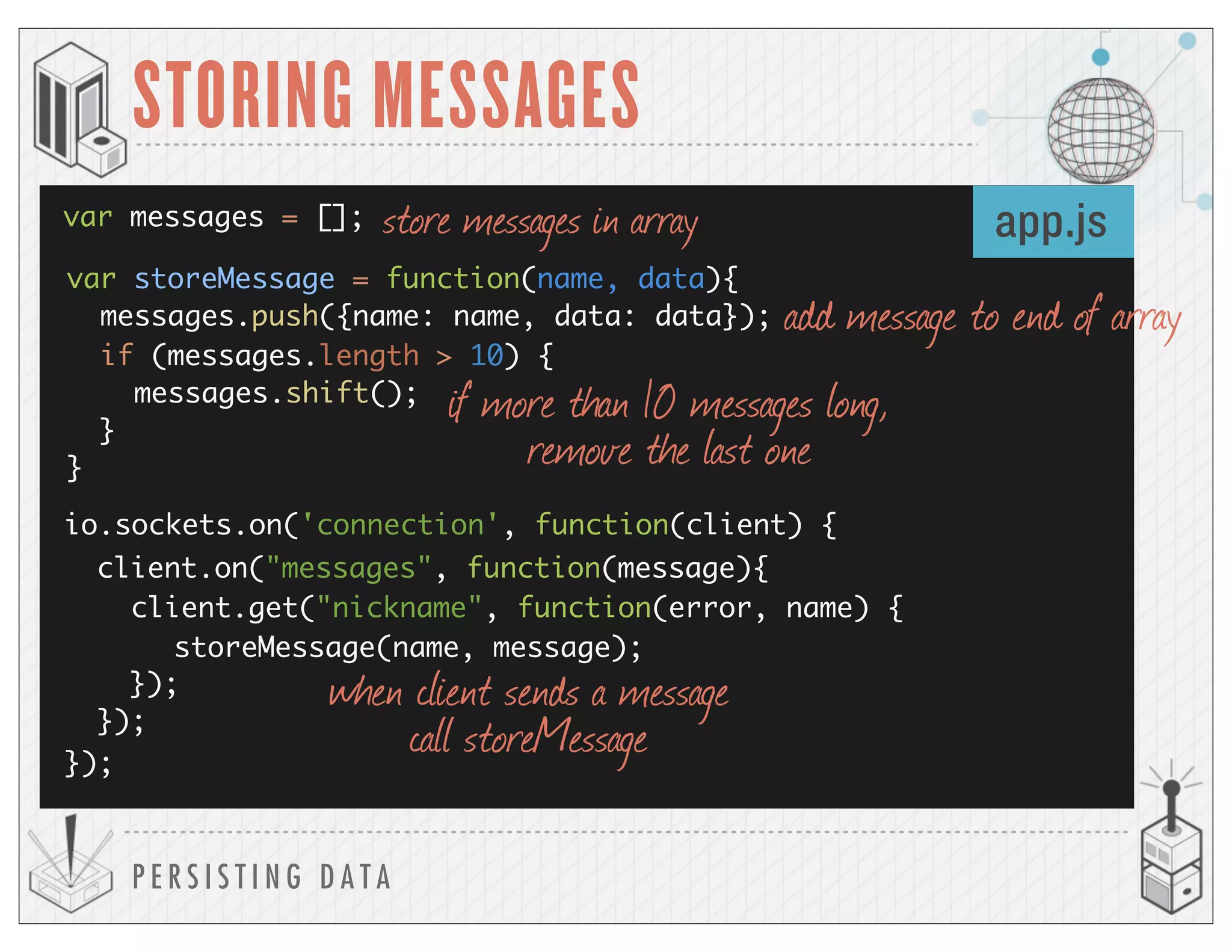 });
});
});
P E R S I S T I N G D A T A
STORING MESSAGES
io.sockets.on('connection', function(client) {
client.on("messages", function(message){
client.get("nickname", function(error, name) {
app.js
storeMessage(name, message);
var messages = []; store messages in array
var storeMessage = function(name, data){
messages.push({name: name, data: data});
if (messages.length > 10) {
messages.shift();
}
}
add message to end of array
if more than 10 messages long,
remove the last one
when client sends a message
call storeMessage
 