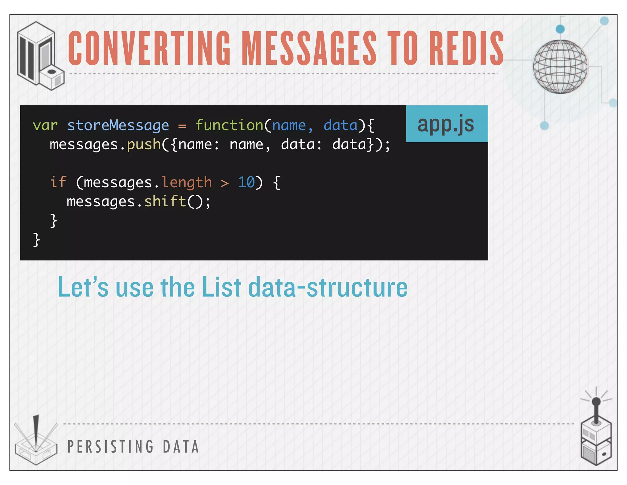 P E R S I S T I N G D A T A
CONVERTING MESSAGES TO REDIS
var storeMessage = function(name, data){
messages.push({name: name, data: data});
if (messages.length > 10) {
messages.shift();
}
}
Let’s use the List data-structure
app.js
 