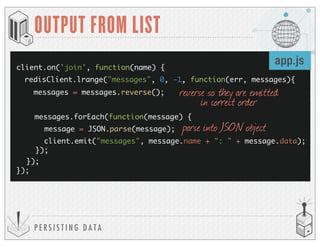 P E R S I S T I N G D A T A
OUTPUT FROM LIST
client.on('join', function(name) {
});
messages.forEach(function(message) {
client.emit("messages", message.name + ": " + message.data);
});
redisClient.lrange("messages", 0, -1, function(err, messages){
messages = messages.reverse();
message = JSON.parse(message);
});
app.js
reverse so they are emitted
in correct order
parse into JSON object
 