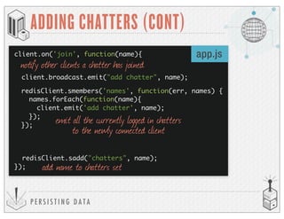 P E R S I S T I N G D A T A
ADDING CHATTERS (CONT)
client.on('join', function(name){
client.broadcast.emit("add chatter", name);
redisClient.sadd("chatters", name);
});
app.js
notify other clients a chatter has joined
add name to chatters set
emit all the currently logged in chatters
to the newly connected client
redisClient.smembers('names', function(err, names) {
names.forEach(function(name){
client.emit('add chatter', name);
});
});
 