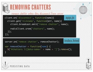 P E R S I S T I N G D A T A
REMOVING CHATTERS
client.on('disconnect', function(name){ app.js
index.html
client.get('nickname', function(err, name){
client.broadcast.emit("remove chatter", name);
redisClient.srem("chatters", name);
});
});
remove chatter when they disconnect from server
server.on('remove chatter', removeChatter);
var removeChatter = function(name) {
$('#chatters li[data-name=' + name + ']').remove();
}
 