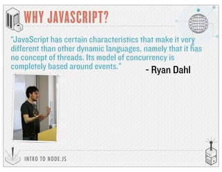 INTRO TO NODE.JS
WHY JAVASCRIPT?
“JavaScript has certain characteristics that make it very
different than other dynamic languages, namely that it has
no concept of threads. Its model of concurrency is
completely based around events.” - Ryan Dahl
 