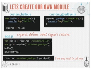 MODULES
LETS CREATE OUR OWN MODULE
custom_hello.js custom_goodbye.js
app.js
exports = hello;
var hello = require('./custom_hello');
hello();
exports defines what require returns
var hello = function() {
console.log("hello!");
}
exports.goodbye = function() {
console.log("bye!");
}
var gb = require('./custom_goodbye');
gb.goodbye();
require('./custom_goodbye').goodbye(); If we only need to call once
 