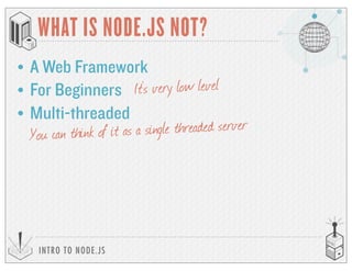 INTRO TO NODE.JS
WHAT IS NODE.JS NOT?
• A Web Framework
• For Beginners It’s very low level
• Multi-threaded
You can think of it as a single threaded server
 