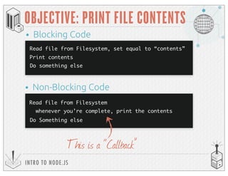 INTRO TO NODE.JS
OBJECTIVE: PRINT FILE CONTENTS
This is a “Callback”
Read file from Filesystem, set equal to “contents”
Print contents
• Blocking Code
• Non-Blocking Code
Do something else
Read file from Filesystem
whenever you’re complete, print the contents
Do Something else
 