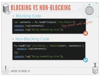 console.log(contents);
INTRO TO NODE.JS
BLOCKING VS NON-BLOCKING
var contents = fs.readFileSync('/etc/hosts');
console.log(contents);
console.log('Doing something else');
• Blocking Code
• Non-Blocking Code
console.log('Doing something else');
Stop process until complete
fs.readFile('/etc/hosts', function(err, contents) {
});
 