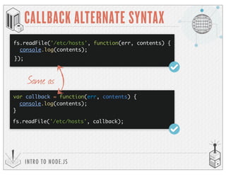 fs.readFile('/etc/hosts', function(err, contents) {
console.log(contents);
});
INTRO TO NODE.JS
CALLBACK ALTERNATE SYNTAX
var callback = function(err, contents) {
console.log(contents);
}
fs.readFile('/etc/hosts', callback);
Same as
 