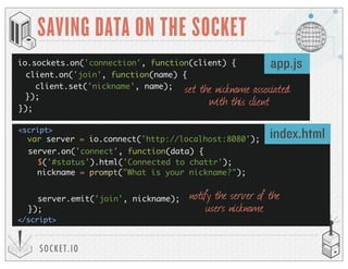 SOCKET.IO
SAVING DATA ON THE SOCKET
io.sockets.on('connection', function(client) {
});
var server = io.connect('http://localhost:8080');
<script>
</script>
app.js
index.html
client.on('join', function(name) {
client.set('nickname', name);
});
set the nickname associated
with this client
server.on('connect', function(data) {
$('#status').html('Connected to chattr');
nickname = prompt("What is your nickname?");
server.emit('join', nickname);
});
notify the server of the
users nickname
 