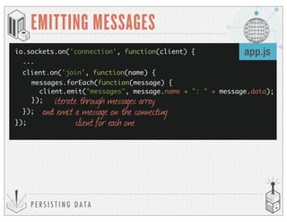 P E R S I S T I N G D A T A
EMITTING MESSAGES
io.sockets.on('connection', function(client) {
});
app.js
client.on('join', function(name) {
});
messages.forEach(function(message) {
client.emit("messages", message.name + ": " + message.data);
}); iterate through messages array
and emit a message on the connecting
client for each one
...
 