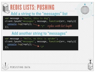 P E R S I S T I N G D A T A
REDIS LISTS: PUSHING
Add a string to the “messages” list
client.lpush("messages", message, function(err, reply){
console.log(reply);
}); "1”
var message = "Hello, no this is spider";
client.lpush("messages", message, function(err, reply){
console.log(reply);
}); "2”
replies with list length
Add another string to “messages”
var message = "Hello, this is dog";
 
