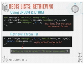 P E R S I S T I N G D A T A
REDIS LISTS: RETRIEVING
Using LPUSH & LTRIM
trim keeps first two strings
and removes the rest
Retrieving from list
client.lrange("messages", 0, -1, function(err, messages){
console.log(messages);
})
["Hello, no this is spider", "Oh sorry, wrong number"]
replies with all strings in list
var message = "Oh sorry, wrong number";
client.lpush("messages", message, function(err, reply){
client.ltrim("messages", 0, 1);
});
 