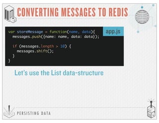 P E R S I S T I N G D A T A
CONVERTING MESSAGES TO REDIS
var storeMessage = function(name, data){
messages.push({name: name, data: data});
if (messages.length > 10) {
messages.shift();
}
}
Let’s use the List data-structure
app.js
 