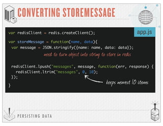 P E R S I S T I N G D A T A
CONVERTING STOREMESSAGE
var storeMessage = function(name, data){
}
var redisClient = redis.createClient();
var message = JSON.stringify({name: name, data: data});
redisClient.lpush("messages", message, function(err, response) {
redisClient.ltrim("messages", 0, 10);
});
keeps newest 10 items
app.js
need to turn object into string to store in redis
 