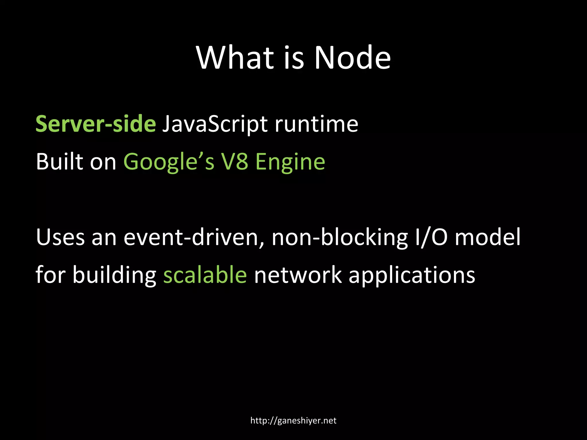 What is Node
Server-side JavaScript runtime
Built on Google’s V8 Engine

Uses an event-driven, non-blocking I/O model
for building scalable network applications




                   http://ganeshiyer.net
 