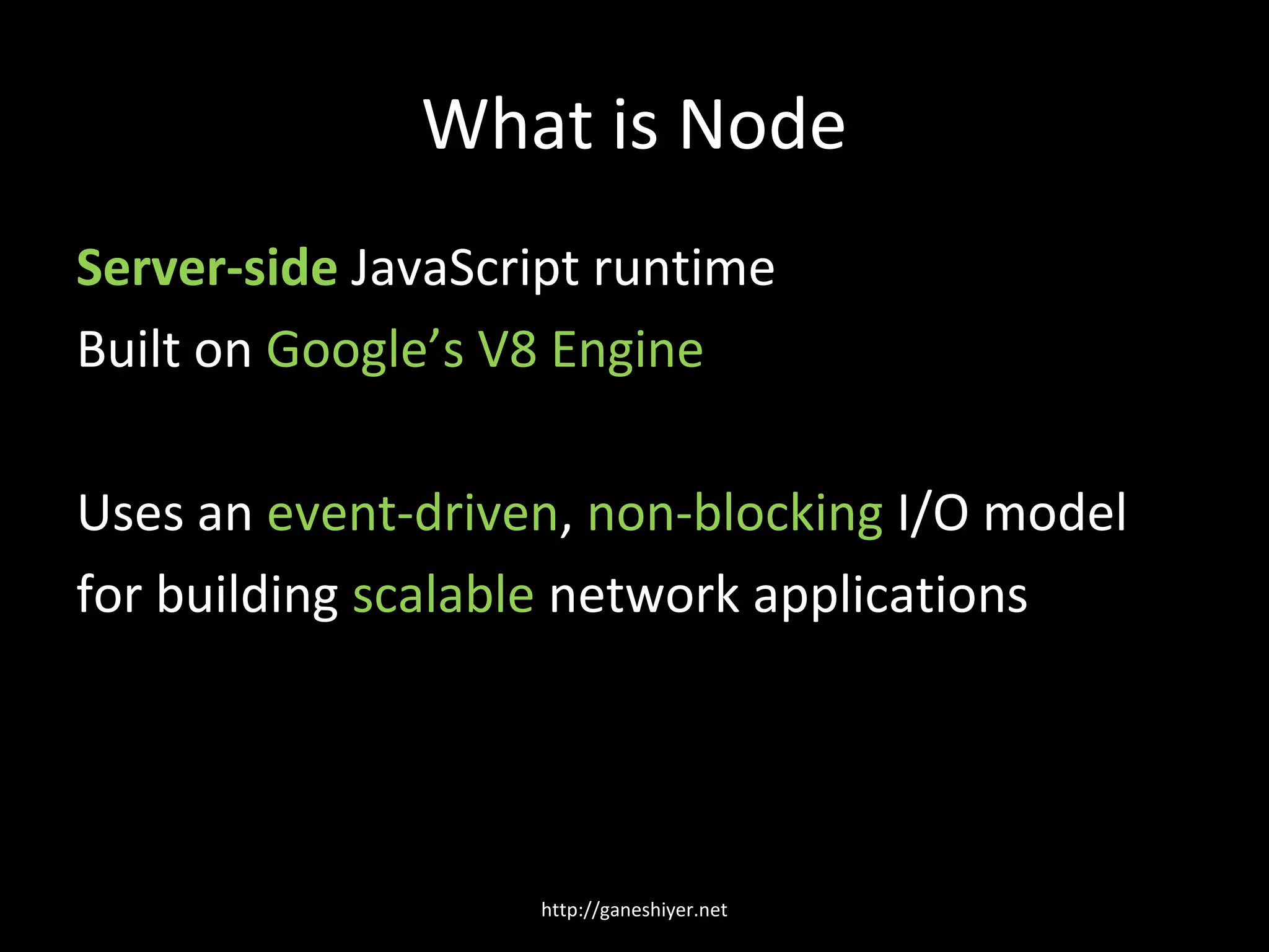 What is Node
Server-side JavaScript runtime
Built on Google’s V8 Engine

Uses an event-driven, non-blocking I/O model
for building scalable network applications




                   http://ganeshiyer.net
 