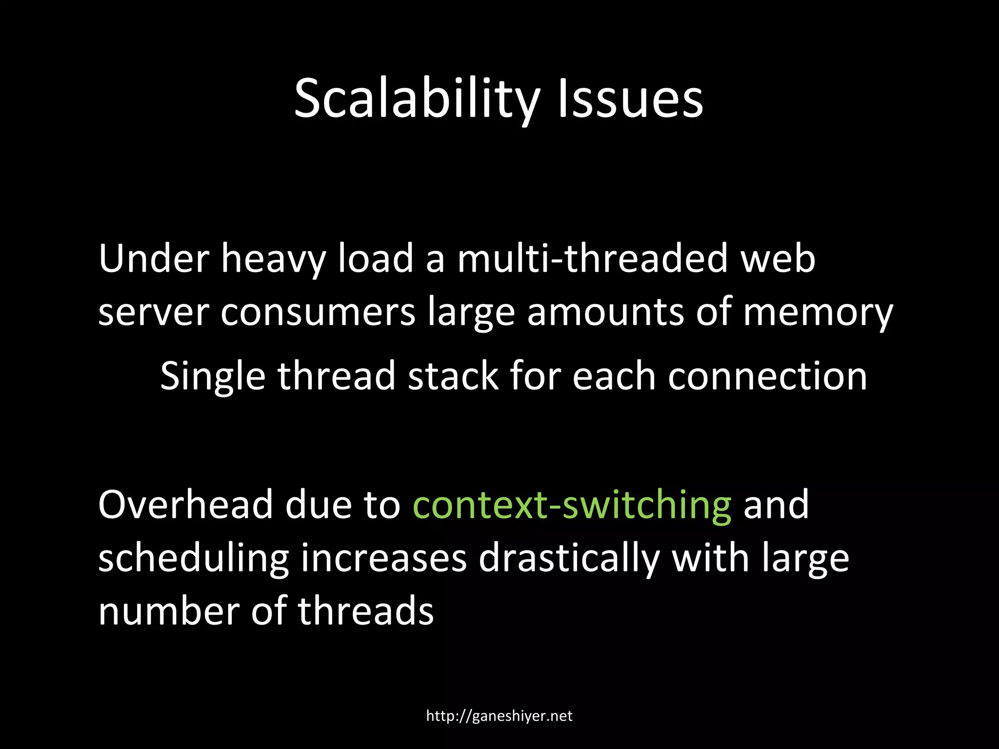 Scalability Issues

Under heavy load a multi-threaded web
server consumers large amounts of memory
   Single thread stack for each connection

Overhead due to context-switching and
scheduling increases drastically with large
number of threads

                  http://ganeshiyer.net
 
