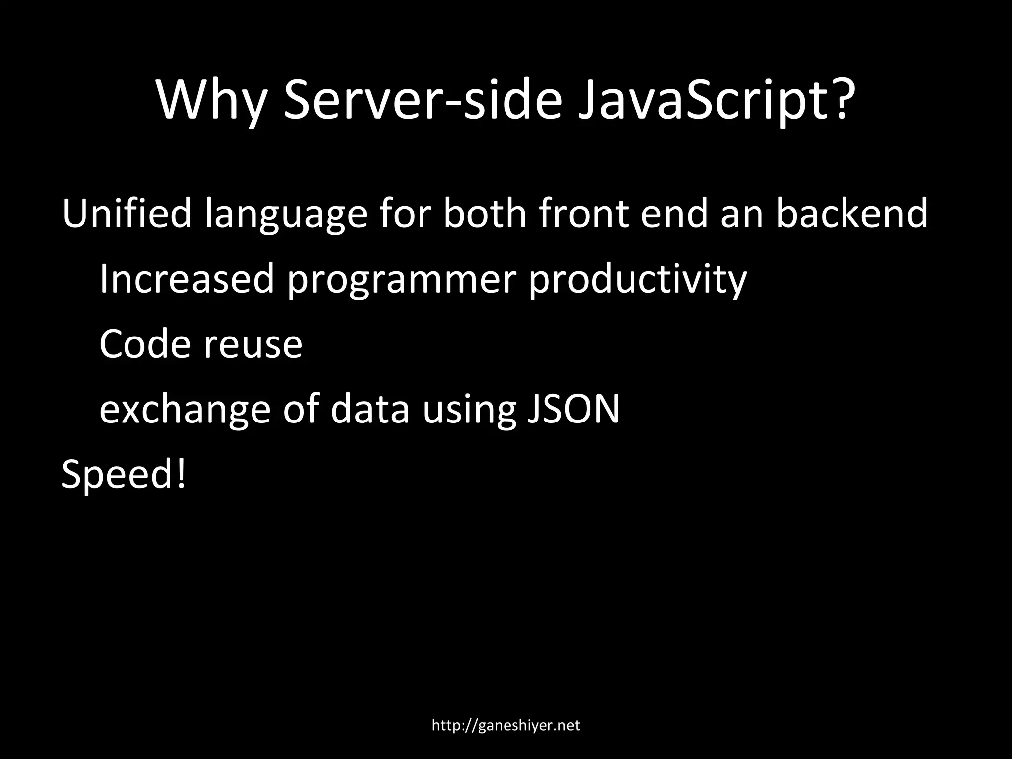 Why Server-side JavaScript?
Unified language for both front end an backend
  Increased programmer productivity
  Code reuse
  exchange of data using JSON
Speed!




                   http://ganeshiyer.net
 