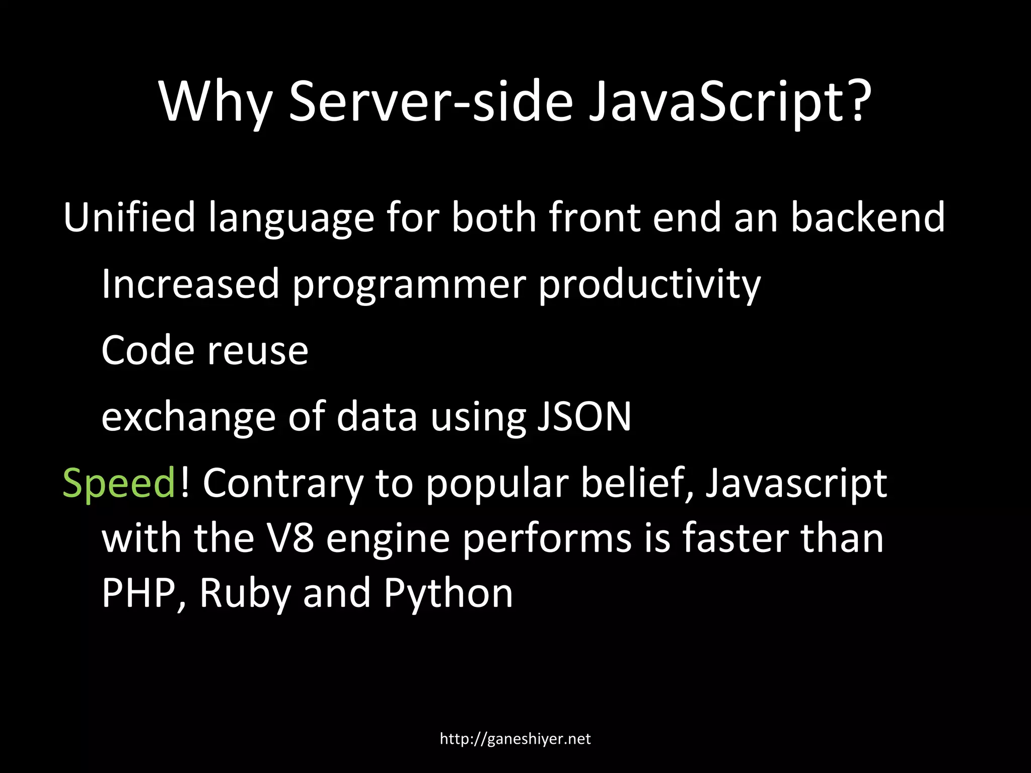 Why Server-side JavaScript?
Unified language for both front end an backend
  Increased programmer productivity
  Code reuse
  exchange of data using JSON
Speed! Contrary to popular belief, Javascript
  with the V8 engine performs is faster than
  PHP, Ruby and Python

                   http://ganeshiyer.net
 