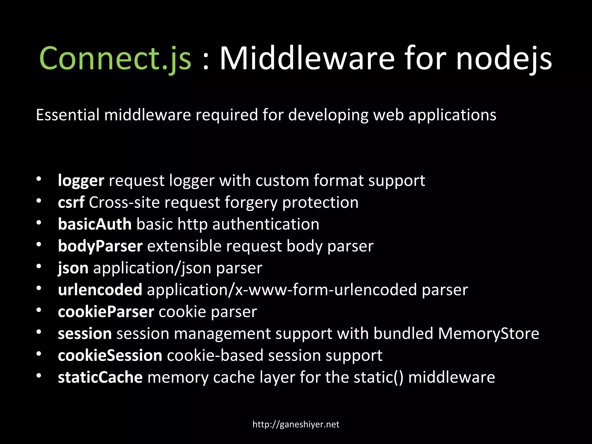 Connect.js : Middleware for nodejs
Essential middleware required for developing web applications


•   logger request logger with custom format support
•   csrf Cross-site request forgery protection
•   basicAuth basic http authentication
•   bodyParser extensible request body parser
•   json application/json parser
•   urlencoded application/x-www-form-urlencoded parser
•   cookieParser cookie parser
•   session session management support with bundled MemoryStore
•   cookieSession cookie-based session support
•   staticCache memory cache layer for the static() middleware

                            http://ganeshiyer.net
 