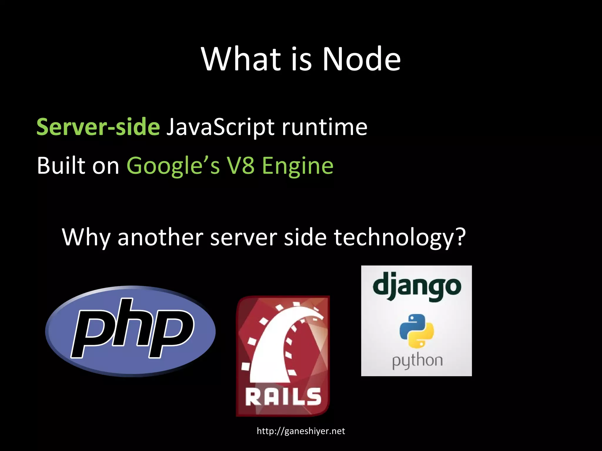 What is Node
Server-side JavaScript runtime
Built on Google’s V8 Engine

  Why another server side technology?




                   http://ganeshiyer.net
 