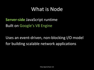 What is Node
Server-side JavaScript runtime
Built on Google’s V8 Engine

Uses an event-driven, non-blocking I/O model
for building scalable network applications




                   http://ganeshiyer.net
 