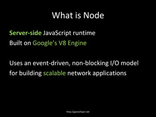 What is Node
Server-side JavaScript runtime
Built on Google’s V8 Engine

Uses an event-driven, non-blocking I/O model
for building scalable network applications




                   http://ganeshiyer.net
 