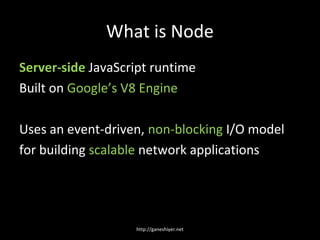 What is Node
Server-side JavaScript runtime
Built on Google’s V8 Engine

Uses an event-driven, non-blocking I/O model
for building scalable network applications




                   http://ganeshiyer.net
 
