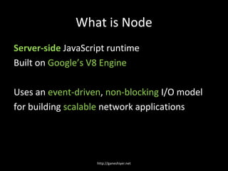 What is Node
Server-side JavaScript runtime
Built on Google’s V8 Engine

Uses an event-driven, non-blocking I/O model
for building scalable network applications




                   http://ganeshiyer.net
 