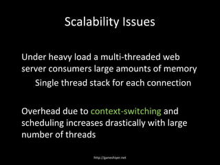 Scalability Issues

Under heavy load a multi-threaded web
server consumers large amounts of memory
   Single thread stack for each connection

Overhead due to context-switching and
scheduling increases drastically with large
number of threads

                  http://ganeshiyer.net
 