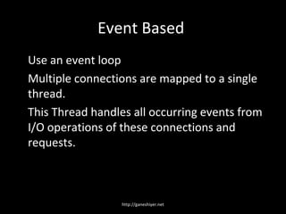 Event Based
Use an event loop
Multiple connections are mapped to a single
thread.
This Thread handles all occurring events from
I/O operations of these connections and
requests.



                  http://ganeshiyer.net
 