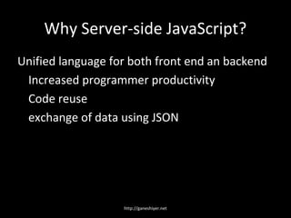 Why Server-side JavaScript?
Unified language for both front end an backend
 Increased programmer productivity
 Code reuse
 exchange of data using JSON




                   http://ganeshiyer.net
 