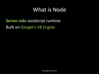 What is Node
Server-side JavaScript runtime
Built on Google’s V8 Engine




                   http://ganeshiyer.net
 