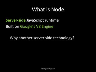 What is Node
Server-side JavaScript runtime
Built on Google’s V8 Engine

  Why another server side technology?




                   http://ganeshiyer.net
 