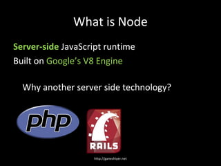 What is Node
Server-side JavaScript runtime
Built on Google’s V8 Engine

  Why another server side technology?




                   http://ganeshiyer.net
 