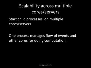 Scalability across multiple
            cores/servers
Start child processes on multiple
cores/servers.

One process manages flow of events and
other cores for doing computation.




                  http://ganeshiyer.net
 
