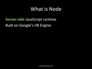 What is Node
Server-side JavaScript runtime
Built on Google’s V8 Engine




                   http://ganeshiyer.net
 