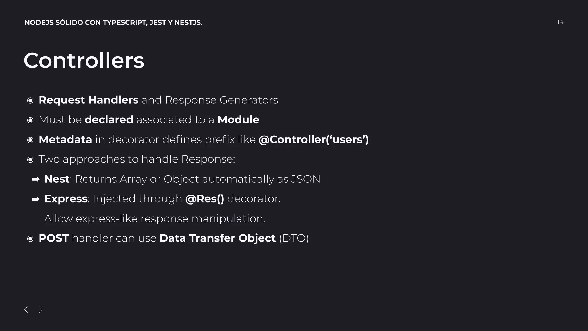 NODEJS SÓLIDO CON TYPESCRIPT, JEST Y NESTJS. 14
Controllers
๏ Request Handlers and Response Generators
๏ Must be declared associated to a Module
๏ Metadata in decorator deﬁnes preﬁx like @Controller(‘users’)
๏ Two approaches to handle Response:
➡ Nest: Returns Array or Object automatically as JSON
➡ Express: Injected through @Res() decorator. 
Allow express-like response manipulation.
๏ POST handler can use Data Transfer Object (DTO)
 