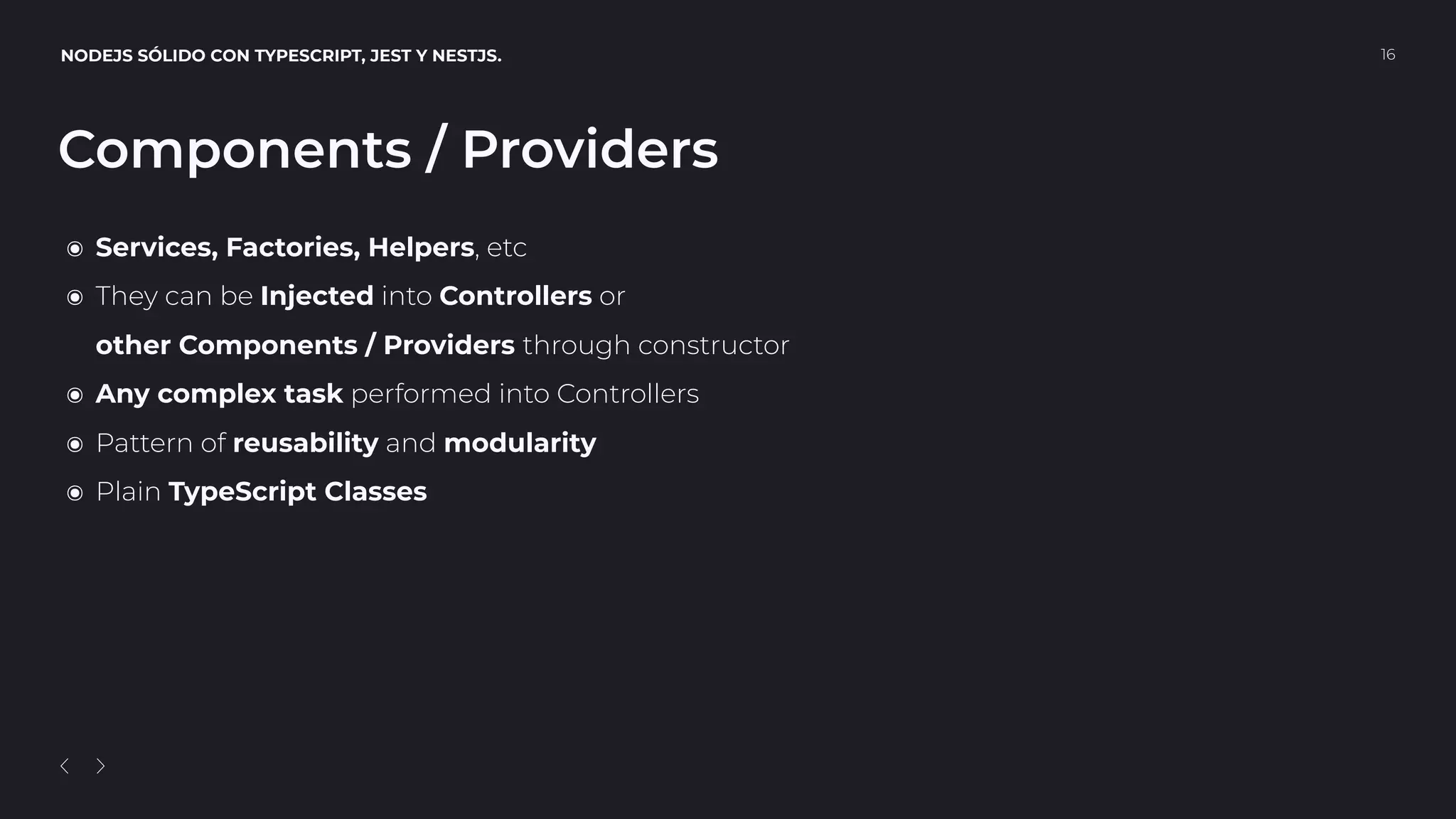 NODEJS SÓLIDO CON TYPESCRIPT, JEST Y NESTJS. 16
Components / Providers
๏ Services, Factories, Helpers, etc
๏ They can be Injected into Controllers or 
other Components / Providers through constructor
๏ Any complex task performed into Controllers
๏ Pattern of reusability and modularity
๏ Plain TypeScript Classes
 