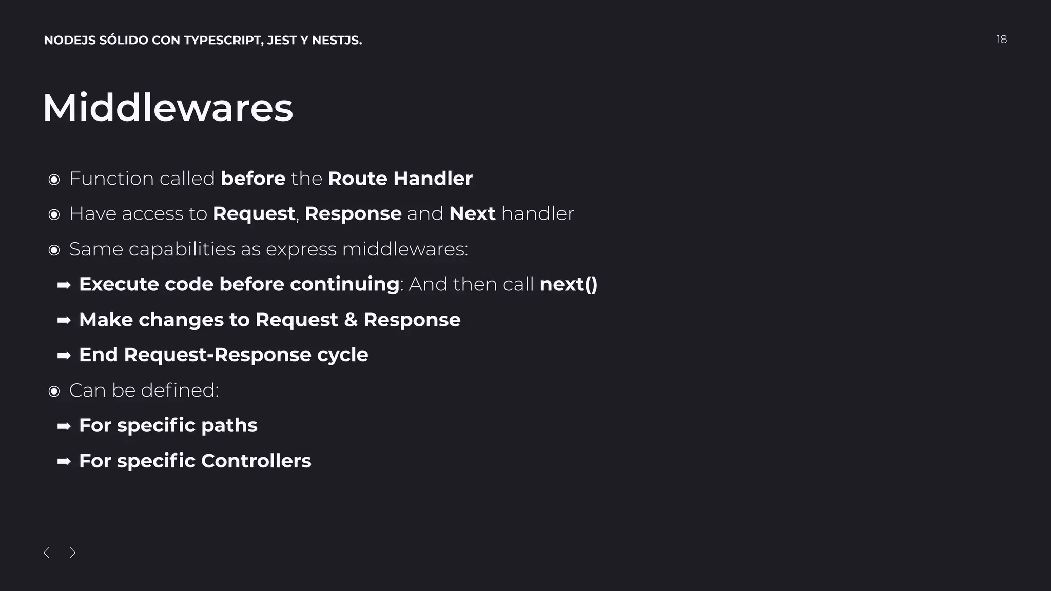 NODEJS SÓLIDO CON TYPESCRIPT, JEST Y NESTJS. 18
Middlewares
๏ Function called before the Route Handler
๏ Have access to Request, Response and Next handler
๏ Same capabilities as express middlewares:
➡ Execute code before continuing: And then call next()
➡ Make changes to Request & Response
➡ End Request-Response cycle
๏ Can be deﬁned:
➡ For speciﬁc paths
➡ For speciﬁc Controllers
 