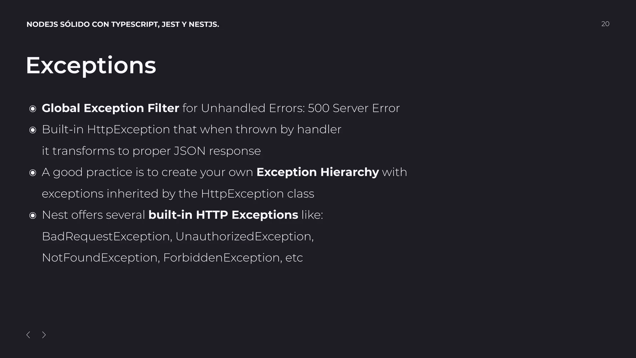 NODEJS SÓLIDO CON TYPESCRIPT, JEST Y NESTJS. 20
Exceptions
๏ Global Exception Filter for Unhandled Errors: 500 Server Error
๏ Built-in HttpException that when thrown by handler 
it transforms to proper JSON response
๏ A good practice is to create your own Exception Hierarchy with 
exceptions inherited by the HttpException class
๏ Nest offers several built-in HTTP Exceptions like: 
BadRequestException, UnauthorizedException,  
NotFoundException, ForbiddenException, etc
 