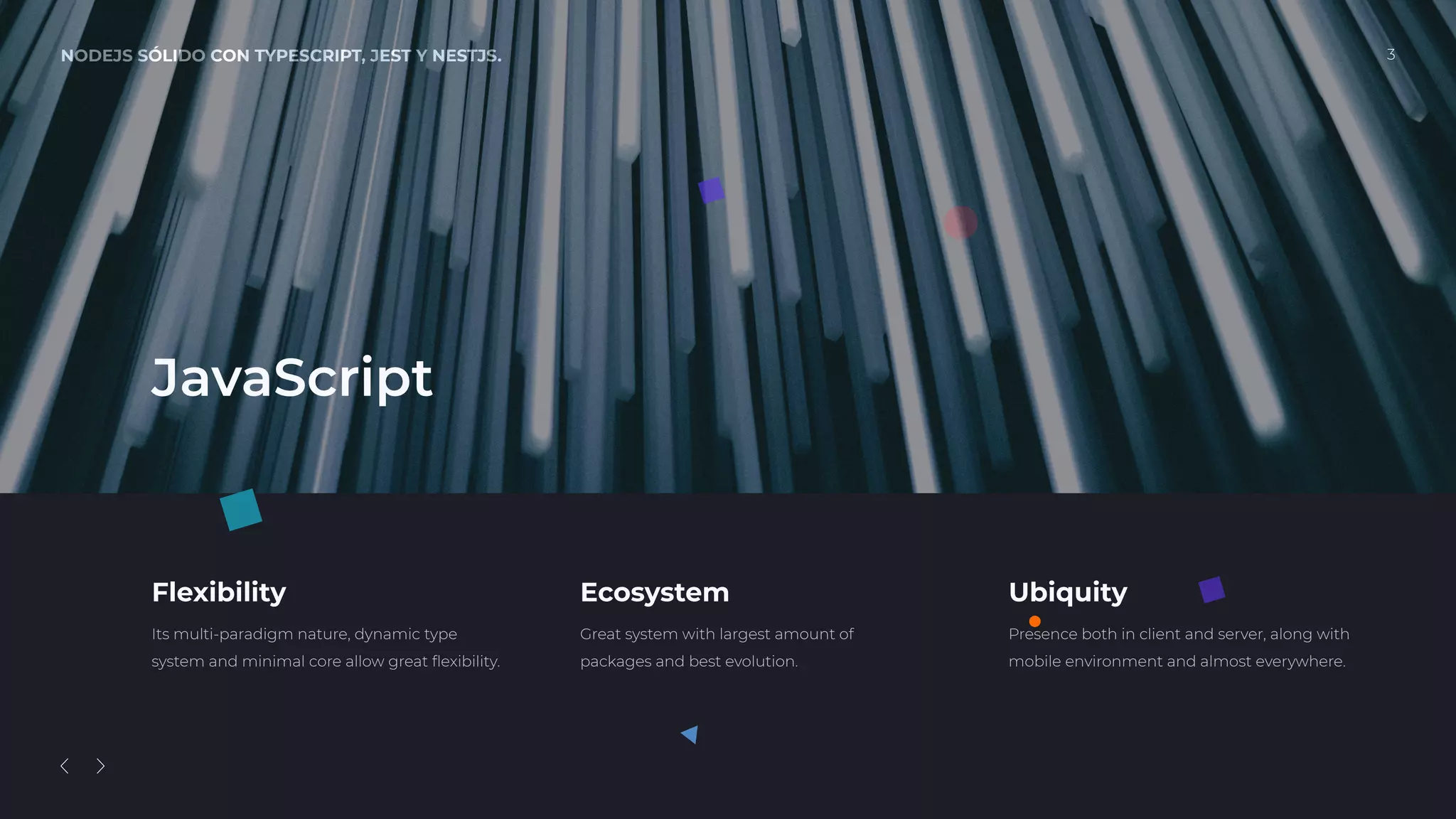 NODEJS SÓLIDO CON TYPESCRIPT, JEST Y NESTJS. 3
Flexibility
Its multi-paradigm nature, dynamic type
system and minimal core allow great ﬂexibility.
Ecosystem
Great system with largest amount of
packages and best evolution.
Ubiquity
Presence both in client and server, along with
mobile environment and almost everywhere.
JavaScript
 